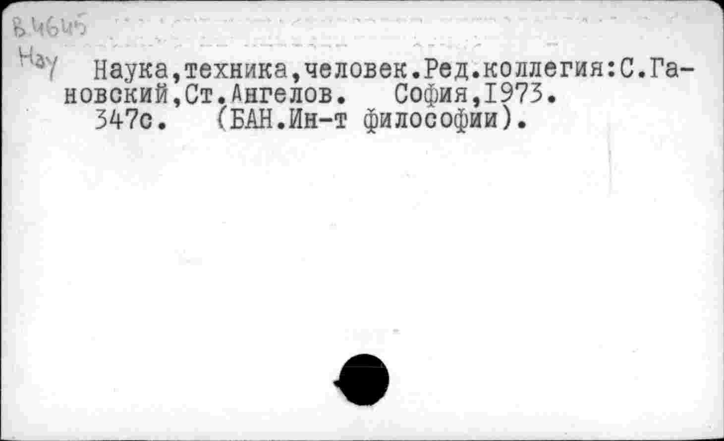 ﻿Наука,техника,человек.Ред.коллегия:С.Га-новский,Ст.Ангелов. София,1973.
347с. (БАН.Ин-т философии).